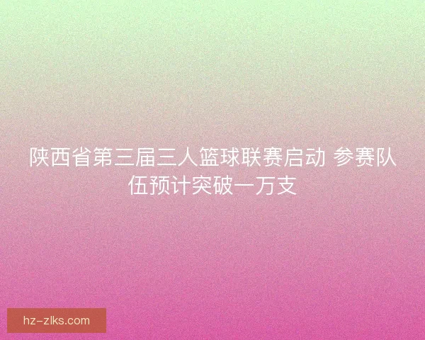 陕西省第三届三人篮球联赛启动 参赛队伍预计突破一万支