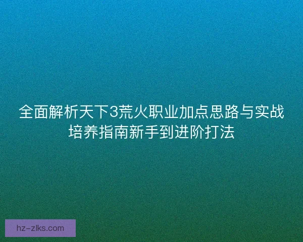 全面解析天下3荒火职业加点思路与实战培养指南新手到进阶打法