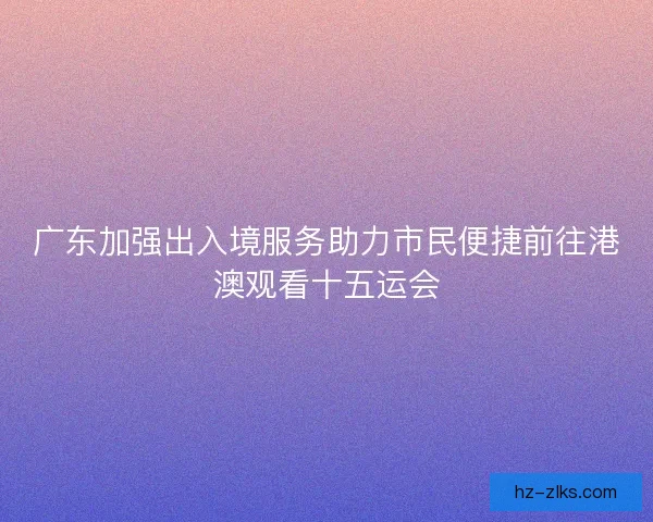 广东加强出入境服务助力市民便捷前往港澳观看十五运会