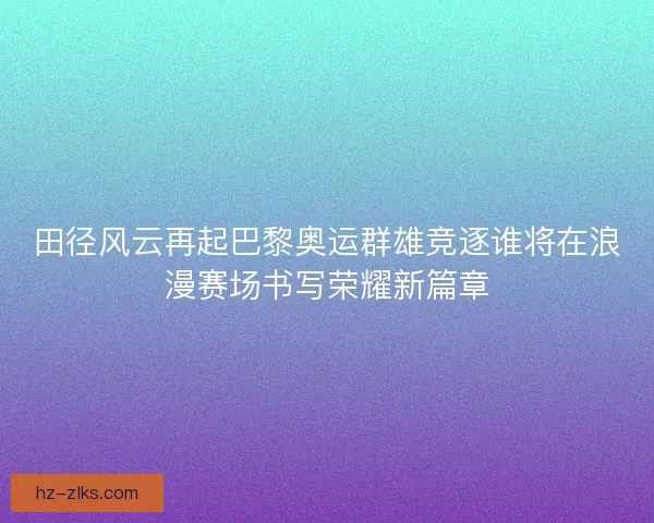 田径风云再起巴黎奥运群雄竞逐谁将在浪漫赛场书写荣耀新篇章