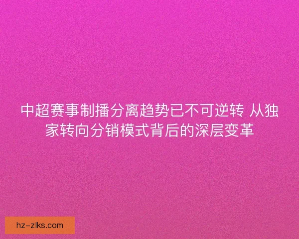 中超赛事制播分离趋势已不可逆转 从独家转向分销模式背后的深层变革